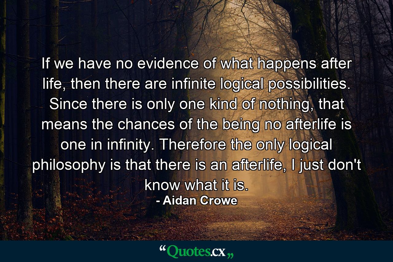 If we have no evidence of what happens after life, then there are infinite logical possibilities. Since there is only one kind of nothing, that means the chances of the being no afterlife is one in infinity. Therefore the only logical philosophy is that there is an afterlife, I just don't know what it is. - Quote by Aidan Crowe