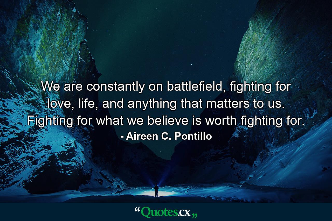 We are constantly on battlefield, fighting for love, life, and anything that matters to us. Fighting for what we believe is worth fighting for. - Quote by Aireen C. Pontillo