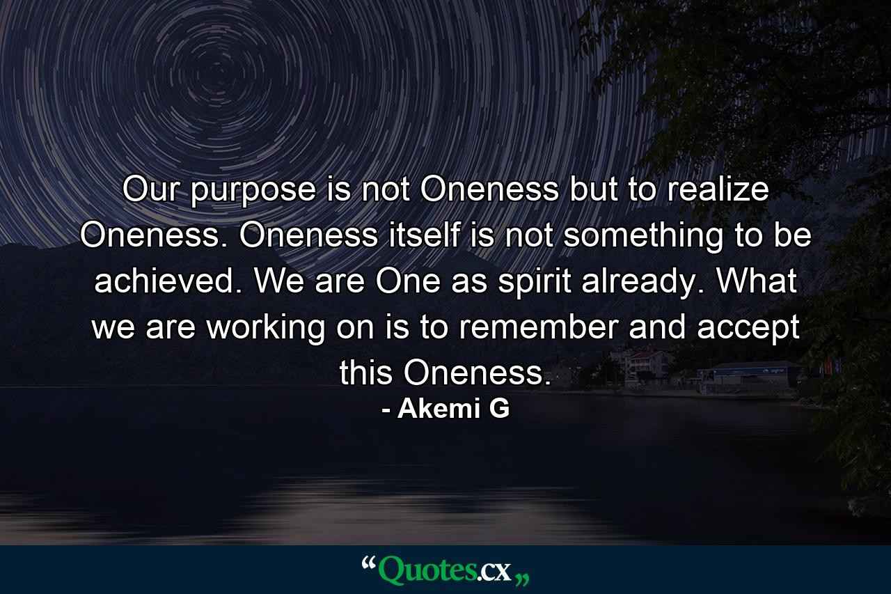 Our purpose is not Oneness but to realize Oneness. Oneness itself is not something to be achieved. We are One as spirit already. What we are working on is to remember and accept this Oneness. - Quote by Akemi G