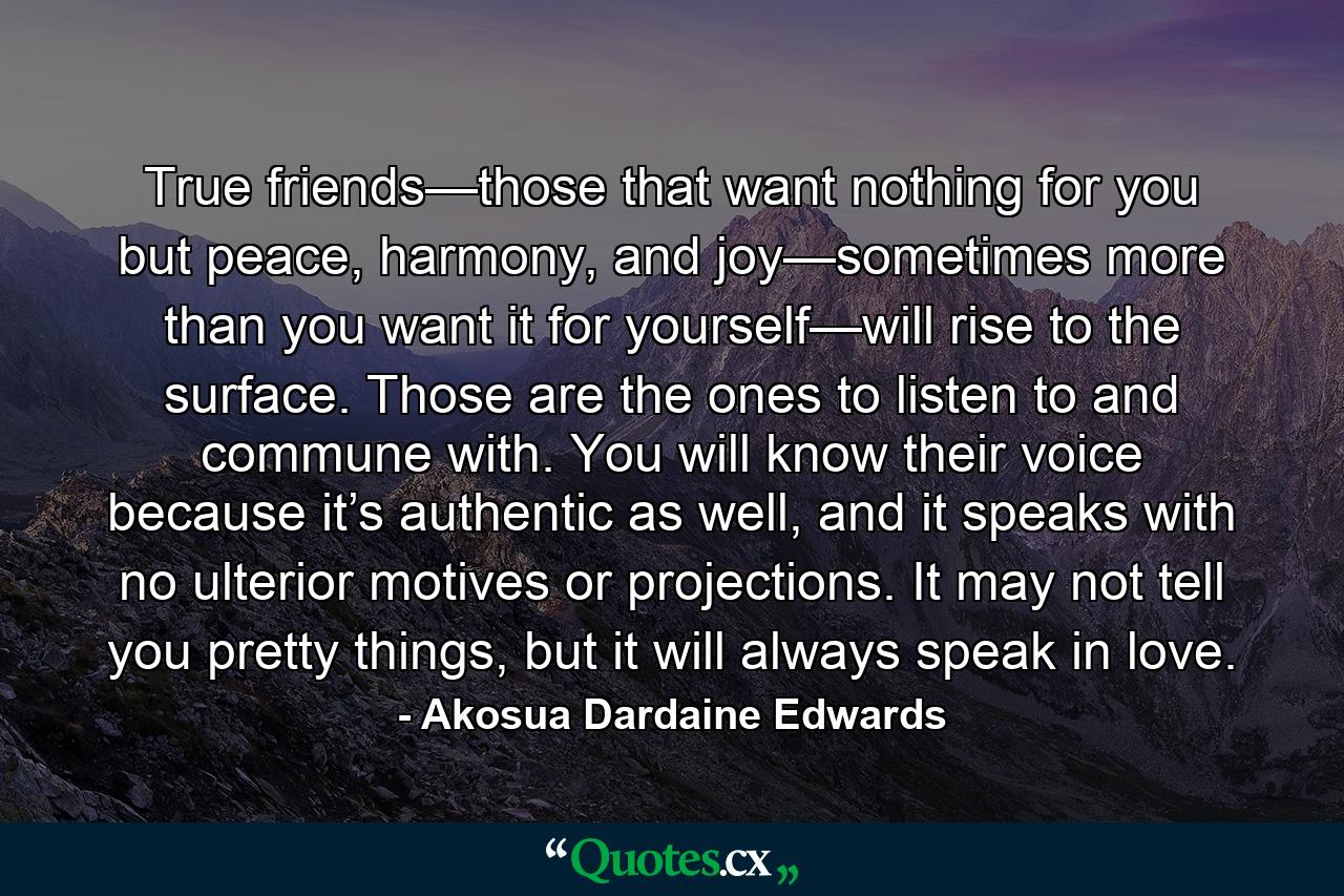 True friends—those that want nothing for you but peace, harmony, and joy—sometimes more than you want it for yourself—will rise to the surface. Those are the ones to listen to and commune with. You will know their voice because it’s authentic as well, and it speaks with no ulterior motives or projections. It may not tell you pretty things, but it will always speak in love. - Quote by Akosua Dardaine Edwards