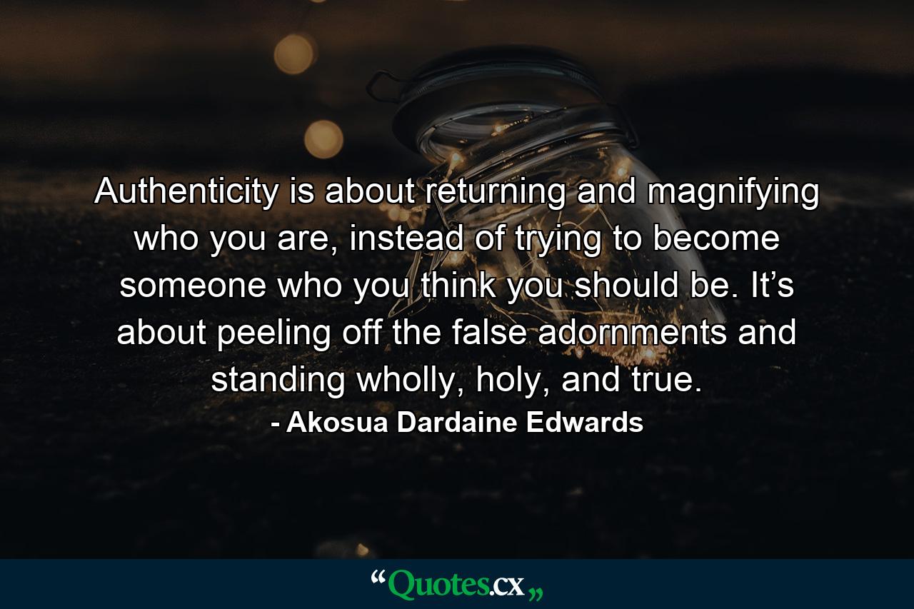 Authenticity is about returning and magnifying who you are, instead of trying to become someone who you think you should be. It’s about peeling off the false adornments and standing wholly, holy, and true. - Quote by Akosua Dardaine Edwards