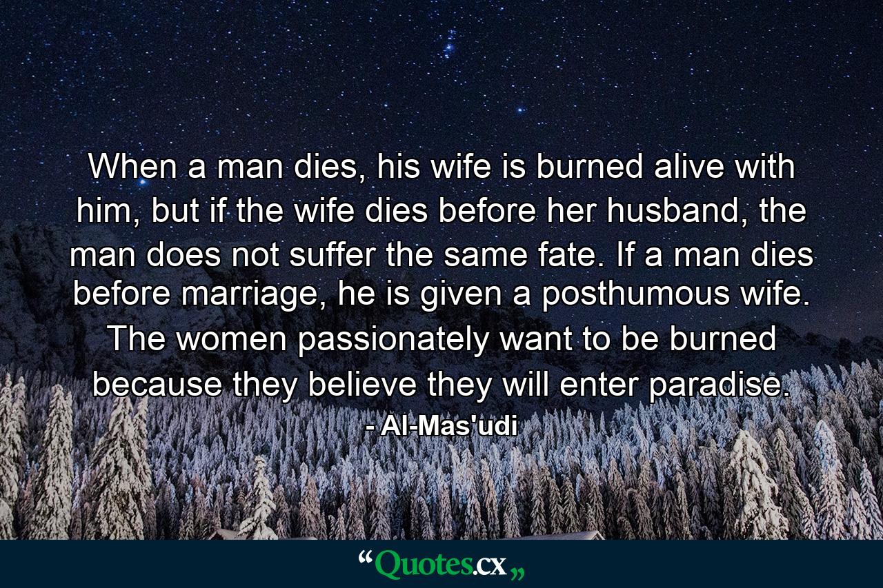 When a man dies, his wife is burned alive with him, but if the wife dies before her husband, the man does not suffer the same fate. If a man dies before marriage, he is given a posthumous wife. The women passionately want to be burned because they believe they will enter paradise. - Quote by Al-Mas'udi