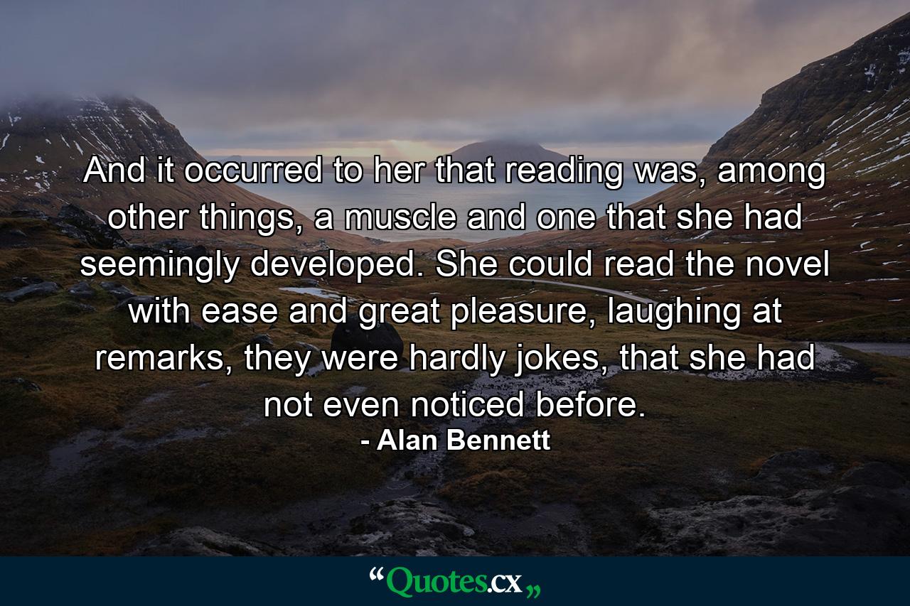 And it occurred to her that reading was, among other things, a muscle and one that she had seemingly developed. She could read the novel with ease and great pleasure, laughing at remarks, they were hardly jokes, that she had not even noticed before. - Quote by Alan Bennett