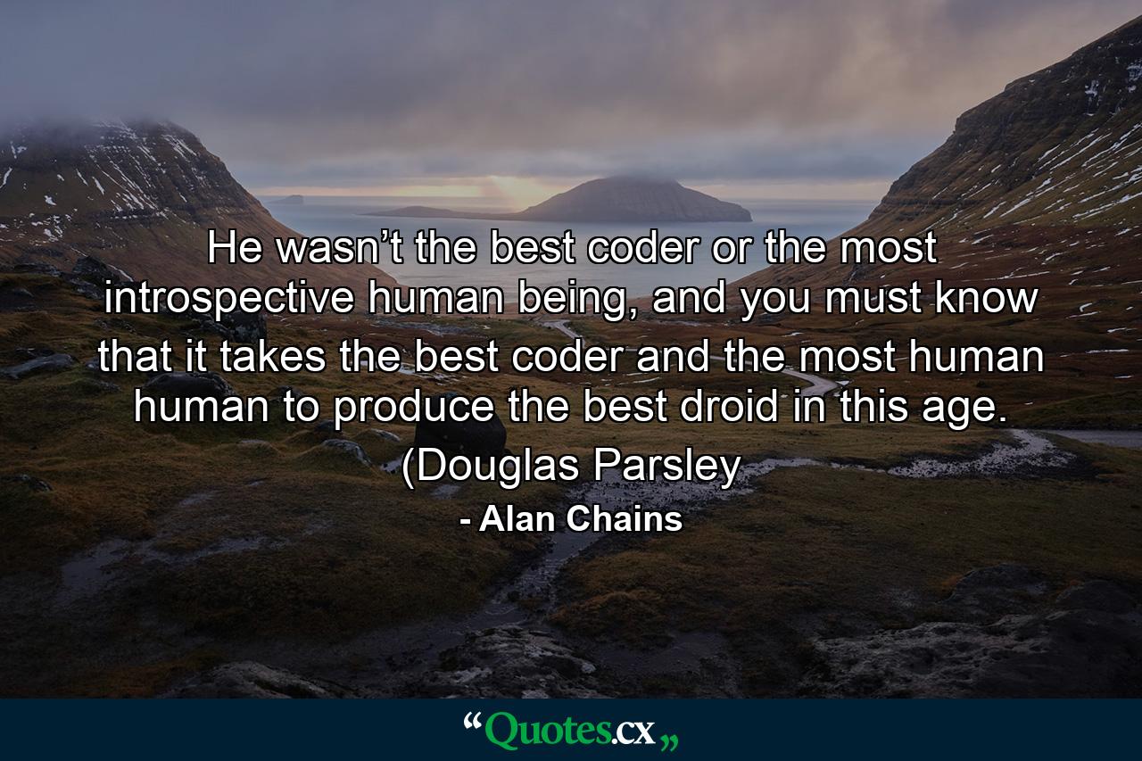 He wasn’t the best coder or the most introspective human being, and you must know that it takes the best coder and the most human human to produce the best droid in this age. (Douglas Parsley - Quote by Alan Chains