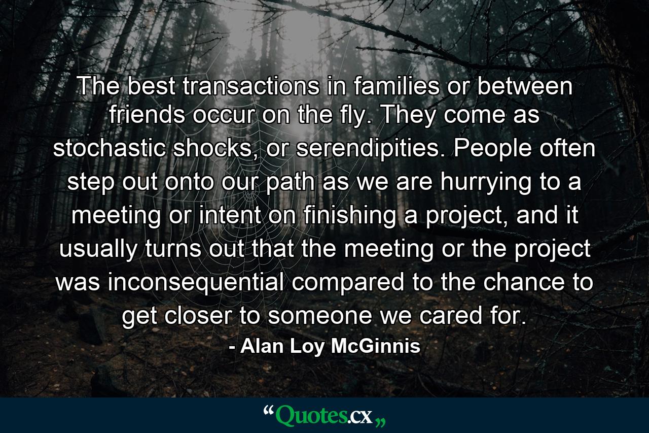 The best transactions in families or between friends occur on the fly. They come as stochastic shocks, or serendipities. People often step out onto our path as we are hurrying to a meeting or intent on finishing a project, and it usually turns out that the meeting or the project was inconsequential compared to the chance to get closer to someone we cared for. - Quote by Alan Loy McGinnis