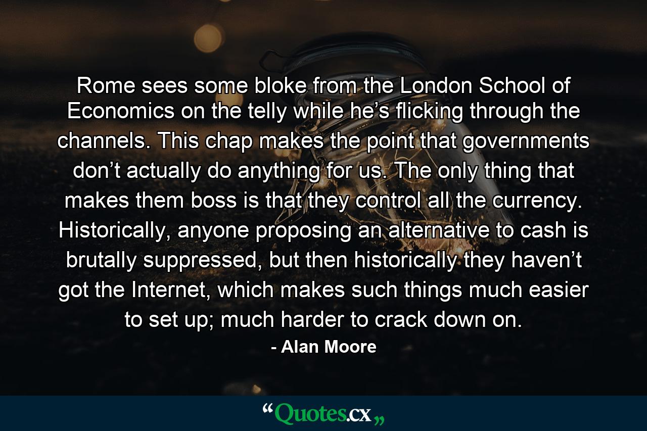 Rome sees some bloke from the London School of Economics on the telly while he’s flicking through the channels. This chap makes the point that governments don’t actually do anything for us. The only thing that makes them boss is that they control all the currency. Historically, anyone proposing an alternative to cash is brutally suppressed, but then historically they haven’t got the Internet, which makes such things much easier to set up; much harder to crack down on. - Quote by Alan Moore