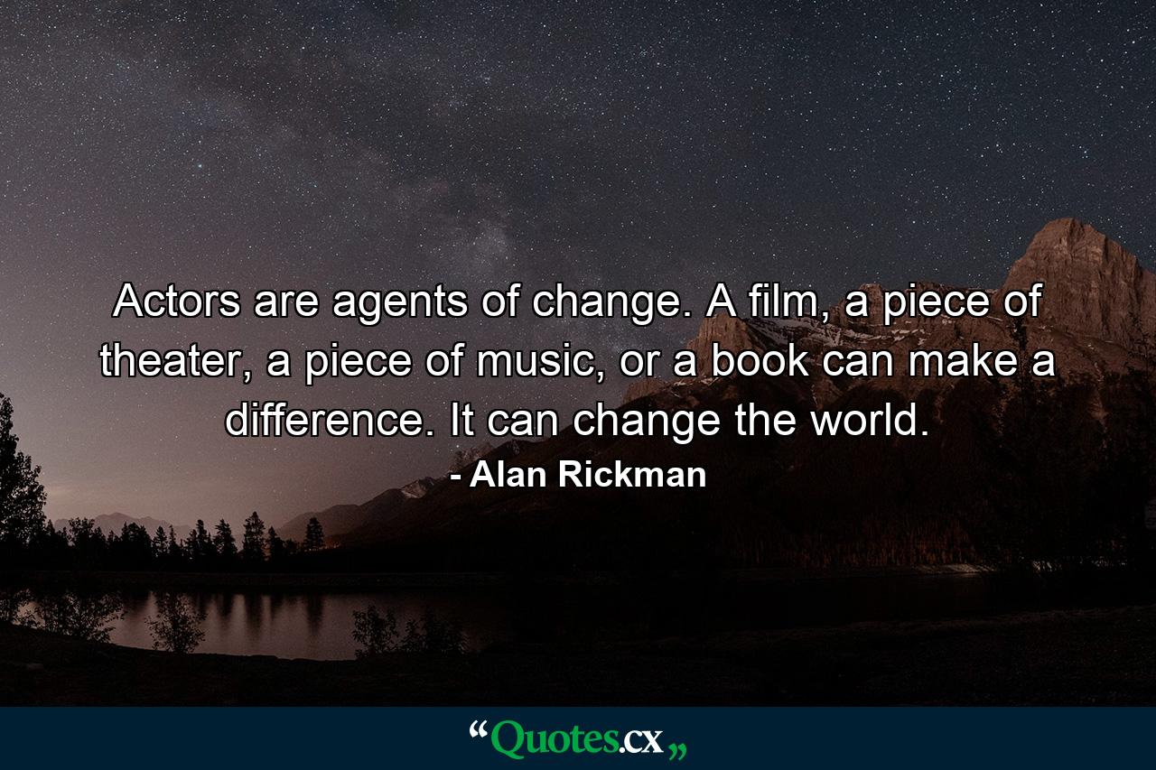 Actors are agents of change. A film, a piece of theater, a piece of music, or a book can make a difference. It can change the world. - Quote by Alan Rickman