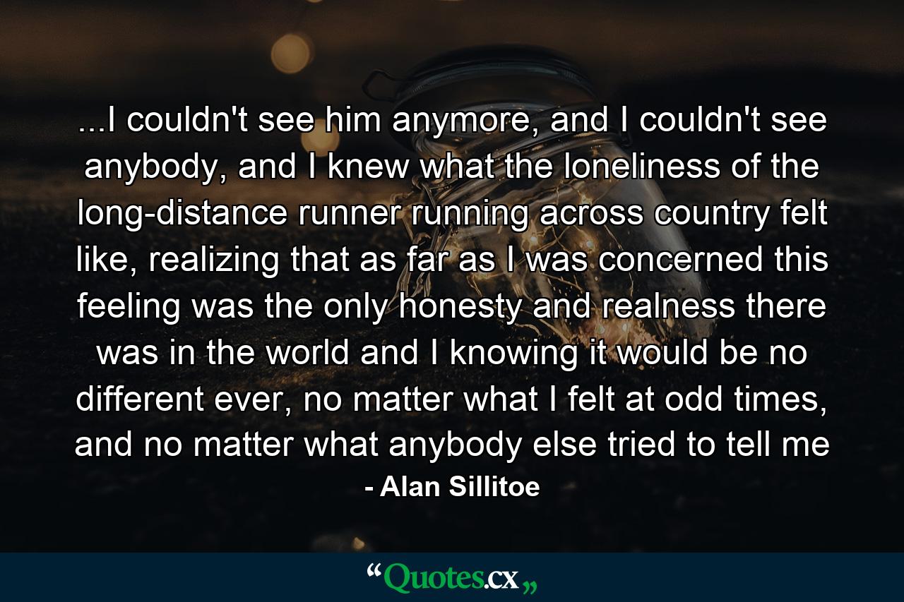 ...I couldn't see him anymore, and I couldn't see anybody, and I knew what the loneliness of the long-distance runner running across country felt like, realizing that as far as I was concerned this feeling was the only honesty and realness there was in the world and I knowing it would be no different ever, no matter what I felt at odd times, and no matter what anybody else tried to tell me - Quote by Alan Sillitoe