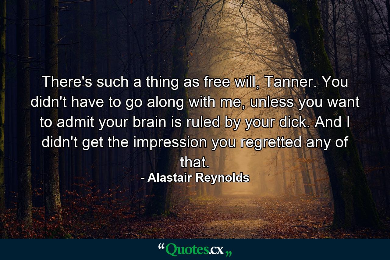 There's such a thing as free will, Tanner. You didn't have to go along with me, unless you want to admit your brain is ruled by your dick. And I didn't get the impression you regretted any of that. - Quote by Alastair Reynolds