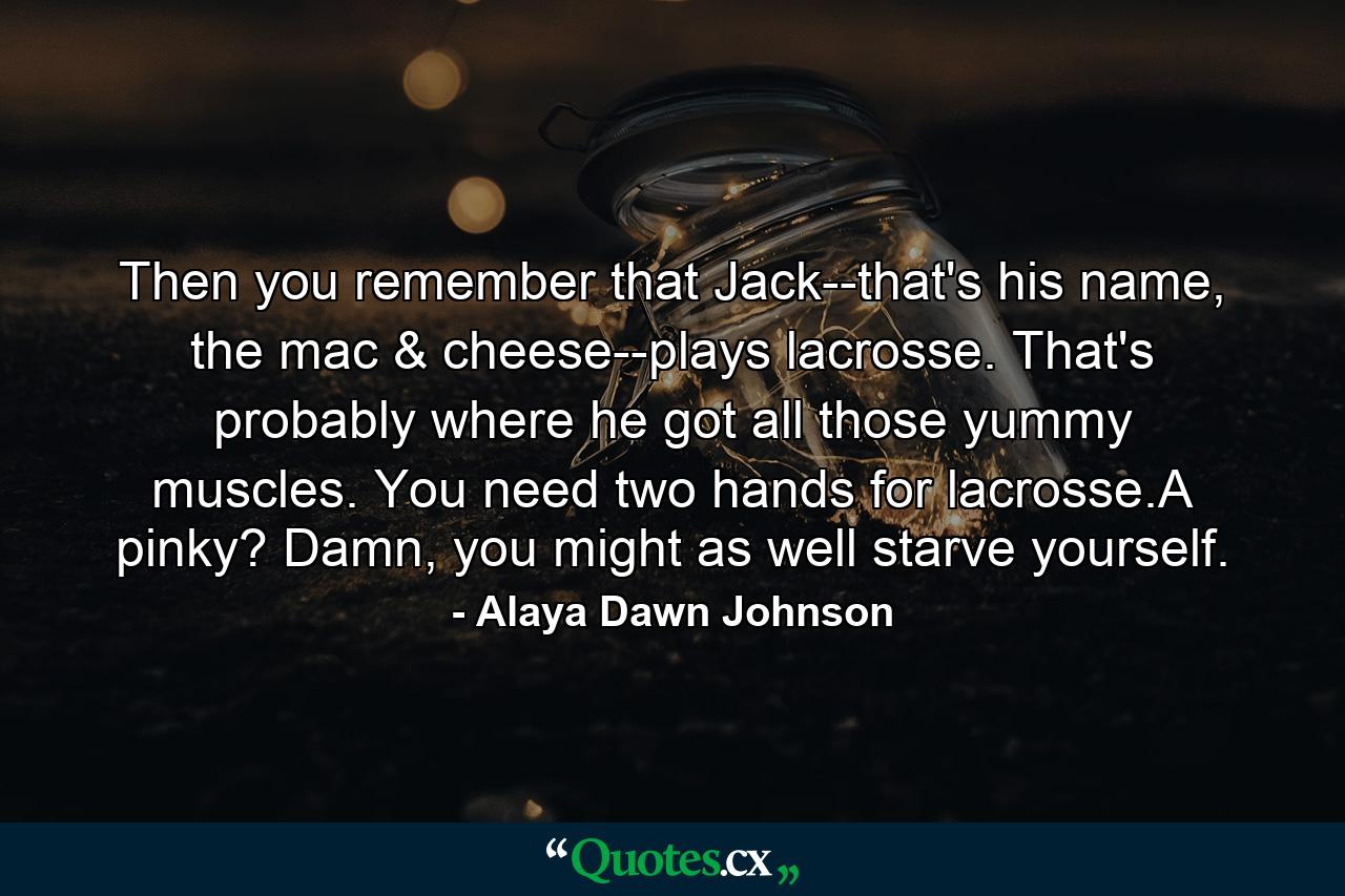 Then you remember that Jack--that's his name, the mac & cheese--plays lacrosse. That's probably where he got all those yummy muscles. You need two hands for lacrosse.A pinky? Damn, you might as well starve yourself. - Quote by Alaya Dawn Johnson