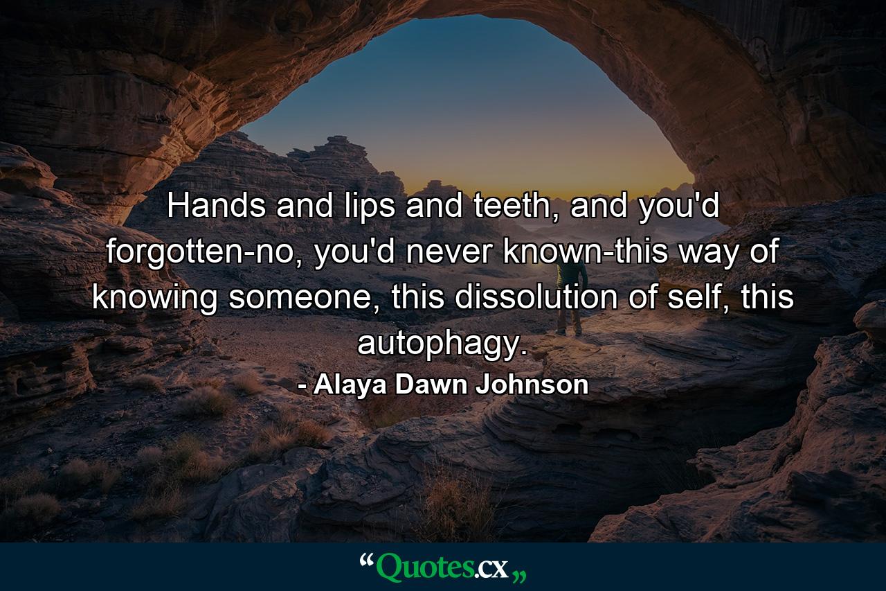 Hands and lips and teeth, and you'd forgotten-no, you'd never known-this way of knowing someone, this dissolution of self, this autophagy. - Quote by Alaya Dawn Johnson