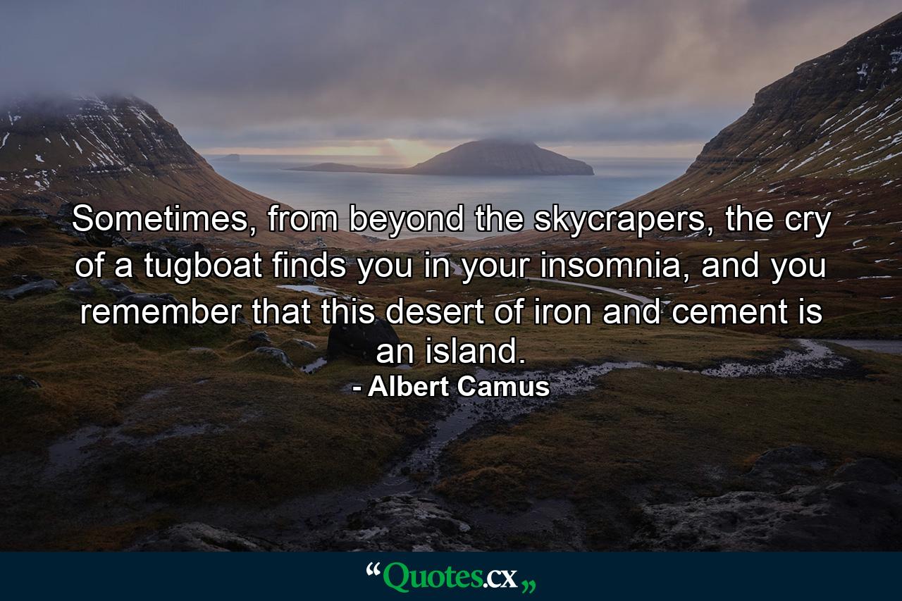 Sometimes, from beyond the skycrapers, the cry of a tugboat finds you in your insomnia, and you remember that this desert of iron and cement is an island. - Quote by Albert Camus