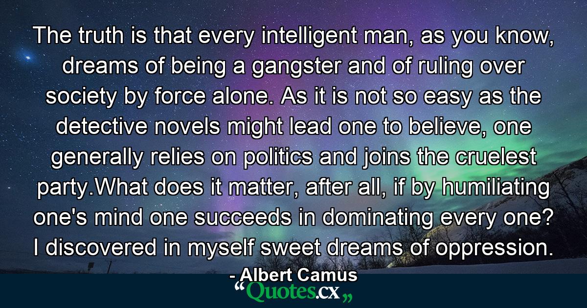 The truth is that every intelligent man, as you know, dreams of being a gangster and of ruling over society by force alone. As it is not so easy as the detective novels might lead one to believe, one generally relies on politics and joins the cruelest party.What does it matter, after all, if by humiliating one's mind one succeeds in dominating every one? I discovered in myself sweet dreams of oppression. - Quote by Albert Camus