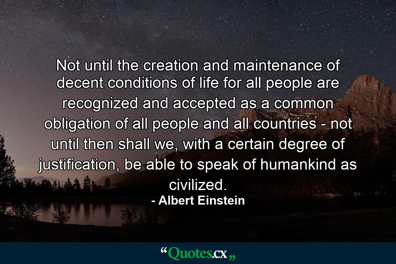 Not until the creation and maintenance of decent conditions of life for all people are recognized and accepted as a common obligation of all people and all countries - not until then shall we, with a certain degree of justification, be able to speak of humankind as civilized. - Quote by Albert Einstein