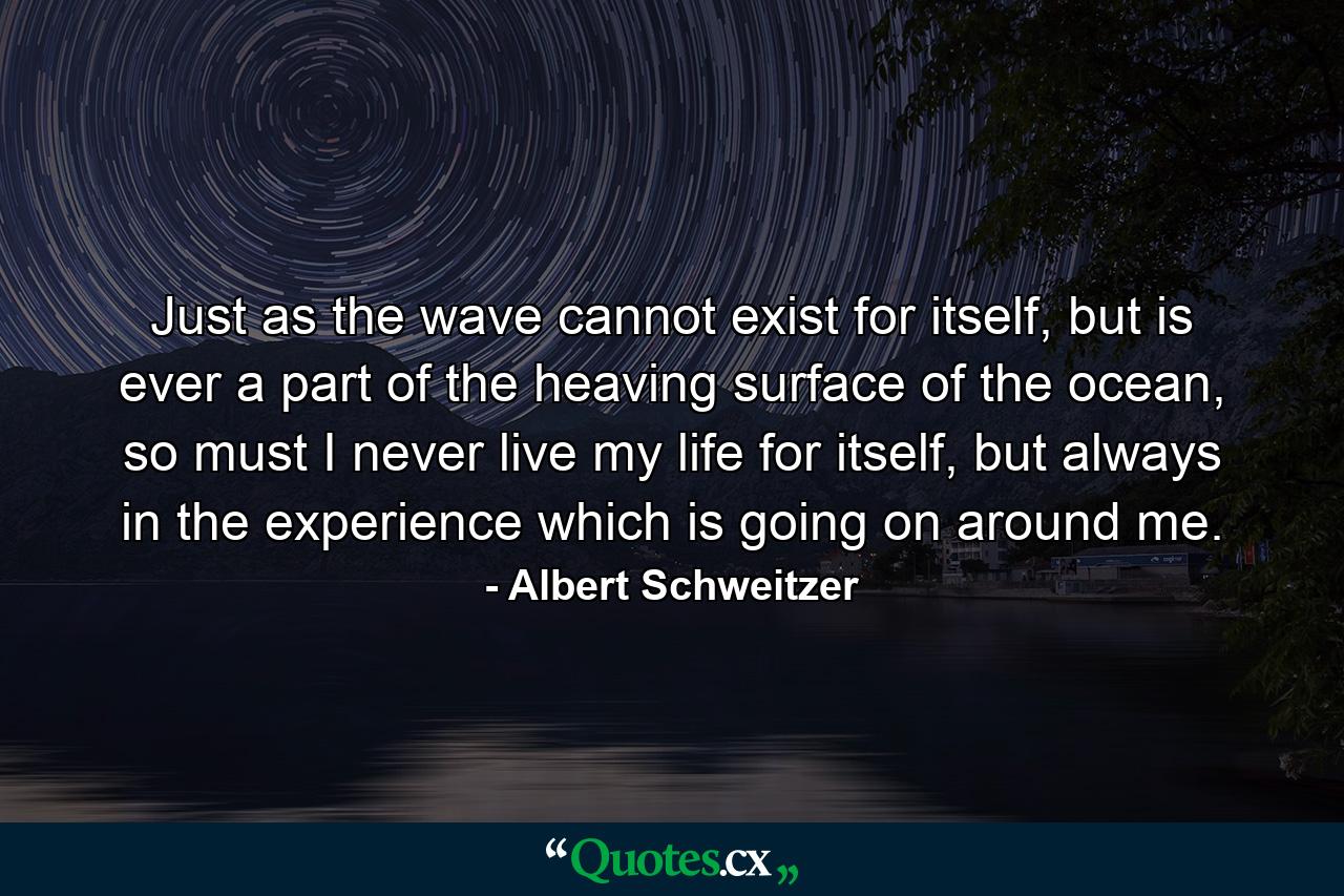 Just as the wave cannot exist for itself, but is ever a part of the heaving surface of the ocean, so must I never live my life for itself, but always in the experience which is going on around me. - Quote by Albert Schweitzer