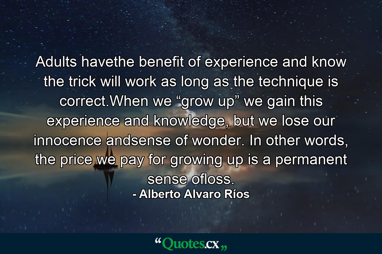 Adults havethe benefit of experience and know the trick will work as long as the technique is correct.When we “grow up” we gain this experience and knowledge, but we lose our innocence andsense of wonder. In other words, the price we pay for growing up is a permanent sense ofloss. - Quote by Alberto Alvaro Ríos