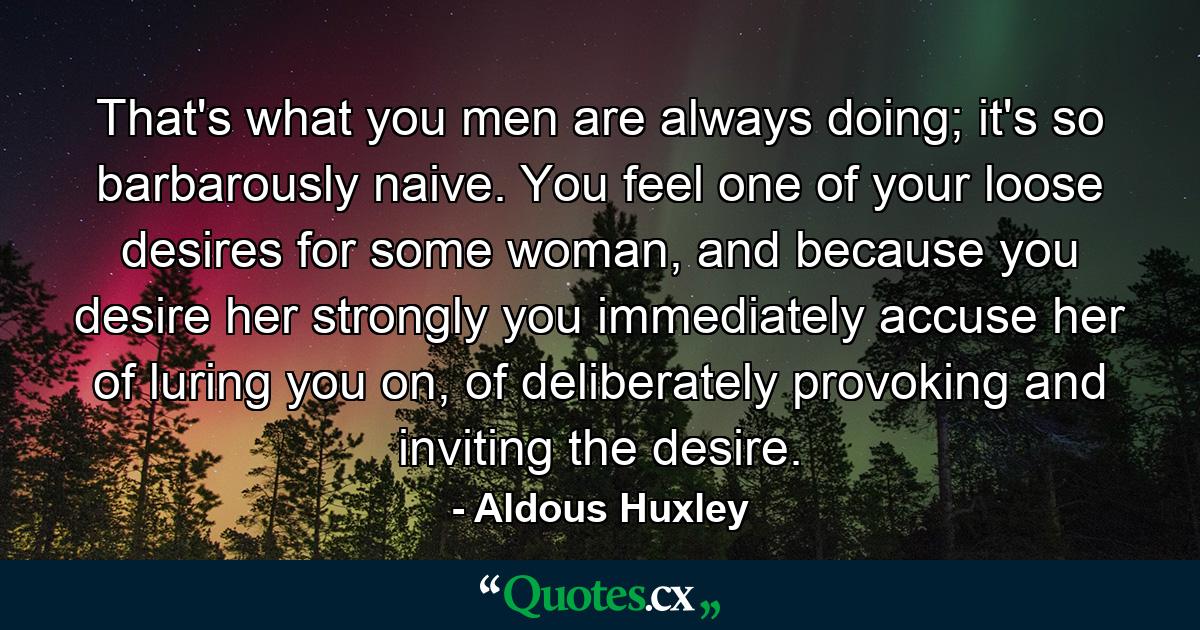 That's what you men are always doing; it's so barbarously naive. You feel one of your loose desires for some woman, and because you desire her strongly you immediately accuse her of luring you on, of deliberately provoking and inviting the desire. - Quote by Aldous Huxley