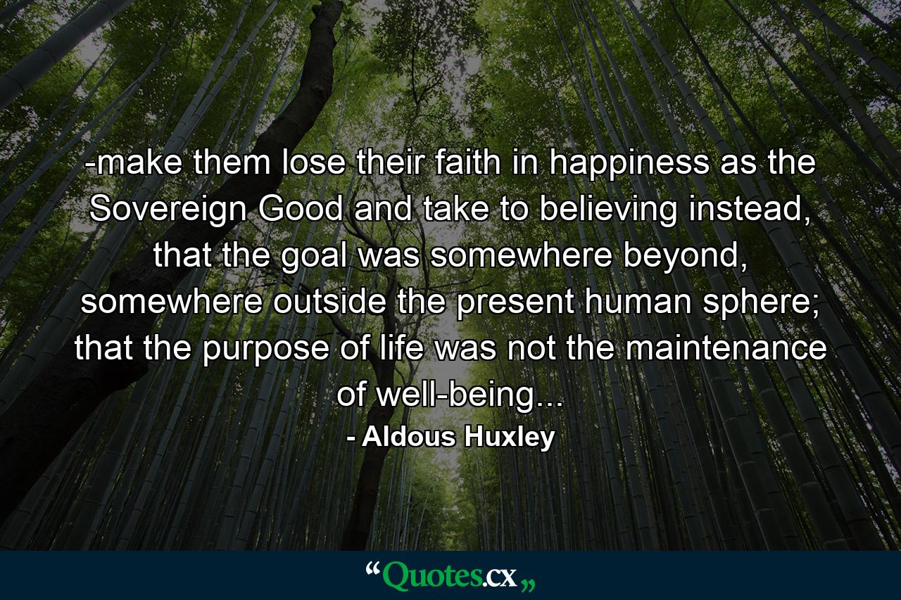 -make them lose their faith in happiness as the Sovereign Good and take to believing instead, that the goal was somewhere beyond, somewhere outside the present human sphere; that the purpose of life was not the maintenance of well-being... - Quote by Aldous Huxley