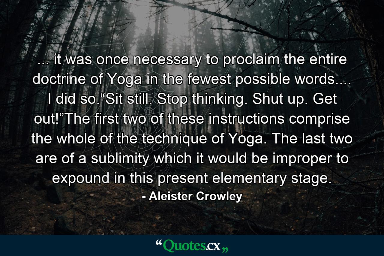 ... it was once necessary to proclaim the entire doctrine of Yoga in the fewest possible words.... I did so.“Sit still. Stop thinking. Shut up. Get out!”The first two of these instructions comprise the whole of the technique of Yoga. The last two are of a sublimity which it would be improper to expound in this present elementary stage. - Quote by Aleister Crowley