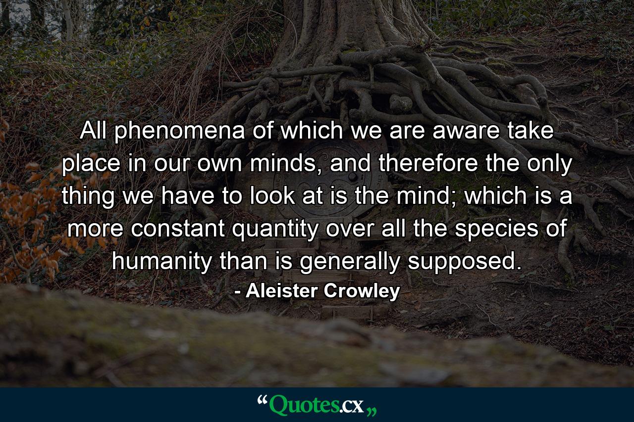 All phenomena of which we are aware take place in our own minds, and therefore the only thing we have to look at is the mind; which is a more constant quantity over all the species of humanity than is generally supposed. - Quote by Aleister Crowley