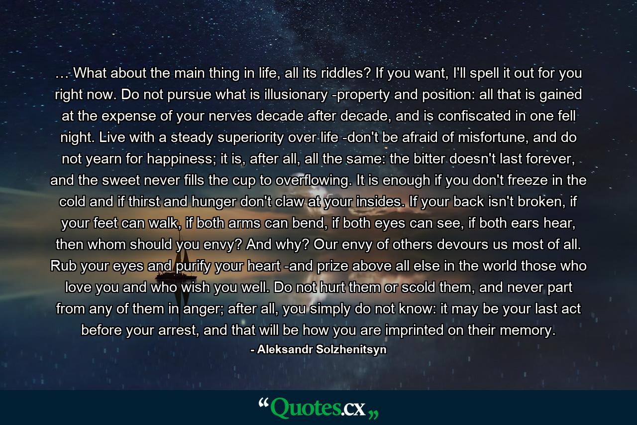 … What about the main thing in life, all its riddles? If you want, I'll spell it out for you right now. Do not pursue what is illusionary -property and position: all that is gained at the expense of your nerves decade after decade, and is confiscated in one fell night. Live with a steady superiority over life -don't be afraid of misfortune, and do not yearn for happiness; it is, after all, all the same: the bitter doesn't last forever, and the sweet never fills the cup to overflowing. It is enough if you don't freeze in the cold and if thirst and hunger don't claw at your insides. If your back isn't broken, if your feet can walk, if both arms can bend, if both eyes can see, if both ears hear, then whom should you envy? And why? Our envy of others devours us most of all. Rub your eyes and purify your heart -and prize above all else in the world those who love you and who wish you well. Do not hurt them or scold them, and never part from any of them in anger; after all, you simply do not know: it may be your last act before your arrest, and that will be how you are imprinted on their memory. - Quote by Aleksandr Solzhenitsyn