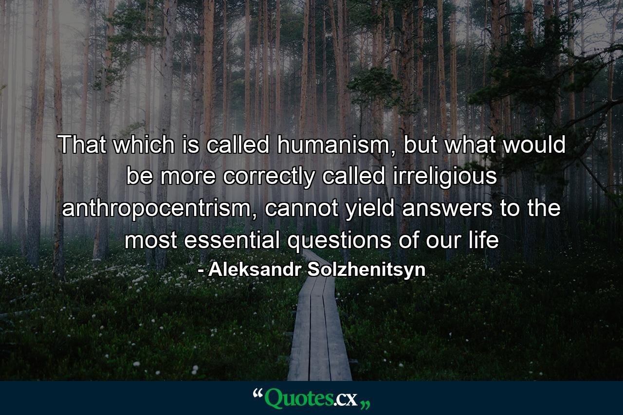 That which is called humanism, but what would be more correctly called irreligious anthropocentrism, cannot yield answers to the most essential questions of our life - Quote by Aleksandr Solzhenitsyn