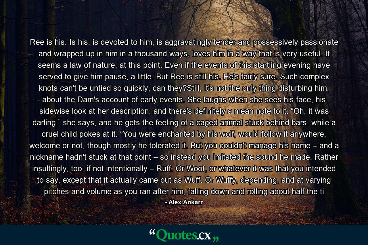 Ree is his. Is his, is devoted to him, is aggravatingly tender and possessively passionate and wrapped up in him in a thousand ways, loves him in a way that is very useful. It seems a law of nature, at this point. Even if the events of this startling evening have served to give him pause, a little. But Ree is still his. He's fairly sure. Such complex knots can't be untied so quickly, can they?Still, it's not the only thing disturbing him, about the Dam's account of early events. She laughs when she sees his face, his sidewise look at her description, and there's definitely a mean note to it. “Oh, it was darling,” she says, and he gets the feeling of a caged animal stuck behind bars, while a cruel child pokes at it. “You were enchanted by his wolf, would follow it anywhere, welcome or not, though mostly he tolerated it. But you couldn't manage his name – and a nickname hadn't stuck at that point – so instead you imitated the sound he made. Rather insultingly, too, if not intentionally – Ruff. Or Woof, or whatever it was that you intended to say, except that it actually came out as Wuff. Or Wuffy, depending, and at varying pitches and volume as you ran after him, falling down and rolling about half the ti - Quote by Alex Ankarr