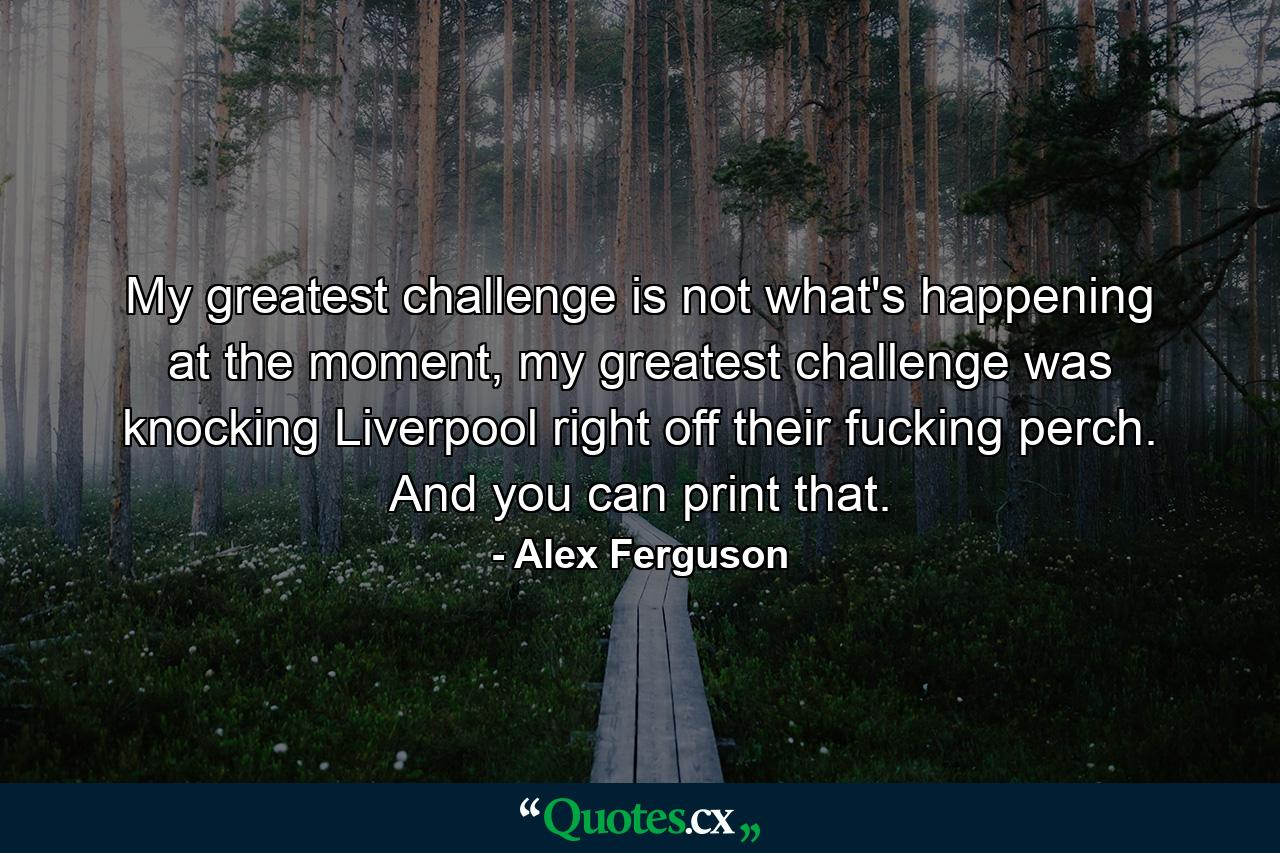 My greatest challenge is not what's happening at the moment, my greatest challenge was knocking Liverpool right off their fucking perch. And you can print that. - Quote by Alex Ferguson