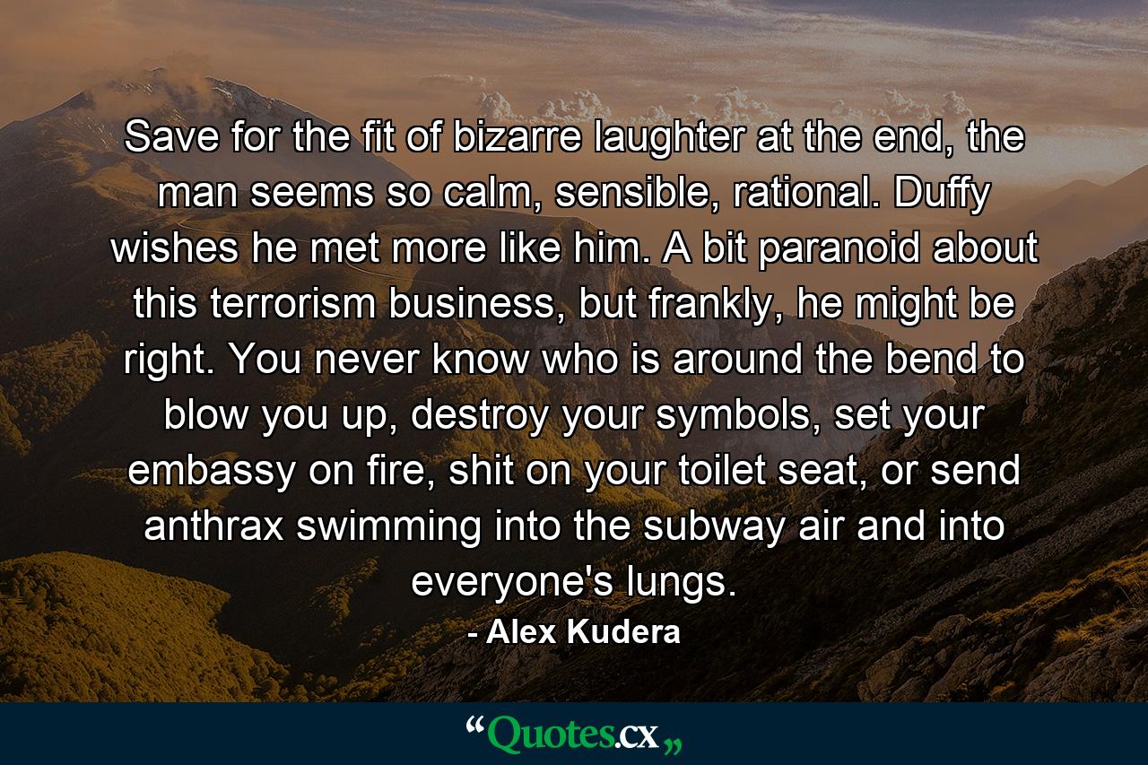 Save for the fit of bizarre laughter at the end, the man seems so calm, sensible, rational. Duffy wishes he met more like him. A bit paranoid about this terrorism business, but frankly, he might be right. You never know who is around the bend to blow you up, destroy your symbols, set your embassy on fire, shit on your toilet seat, or send anthrax swimming into the subway air and into everyone's lungs. - Quote by Alex Kudera