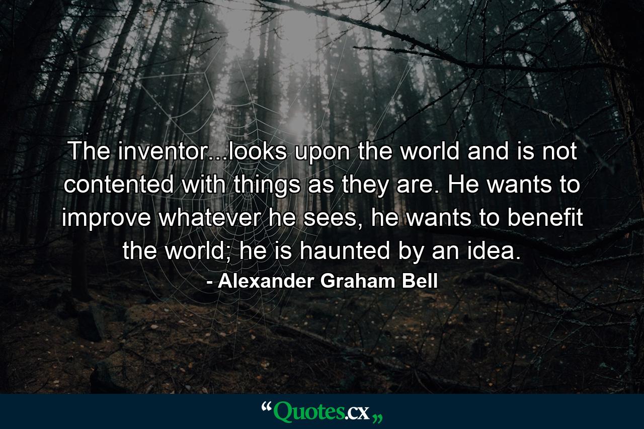 The inventor...looks upon the world and is not contented with things as they are. He wants to improve whatever he sees, he wants to benefit the world; he is haunted by an idea. - Quote by Alexander Graham Bell