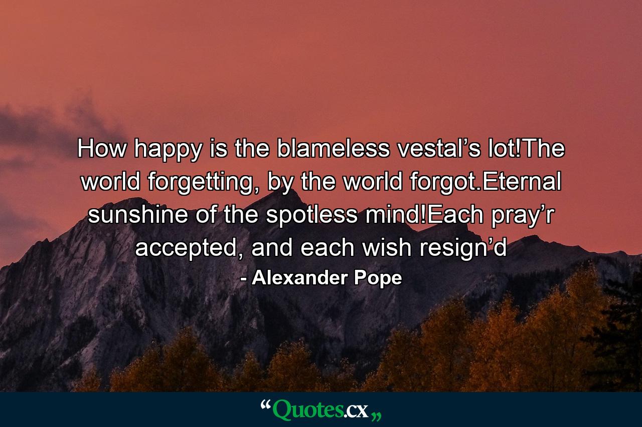 How happy is the blameless vestal’s lot!The world forgetting, by the world forgot.Eternal sunshine of the spotless mind!Each pray’r accepted, and each wish resign’d - Quote by Alexander Pope