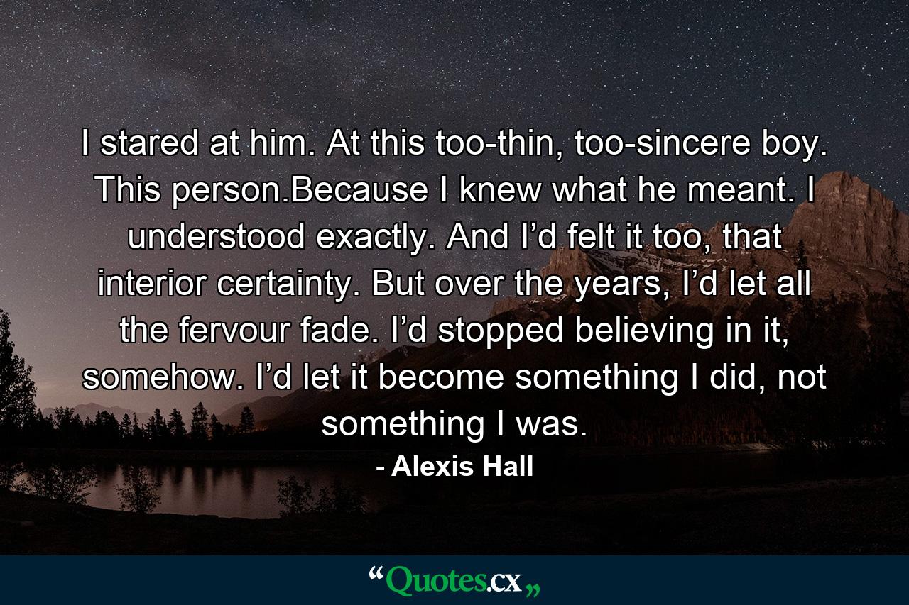 I stared at him. At this too-thin, too-sincere boy. This person.Because I knew what he meant. I understood exactly. And I’d felt it too, that interior certainty. But over the years, I’d let all the fervour fade. I’d stopped believing in it, somehow. I’d let it become something I did, not something I was. - Quote by Alexis Hall