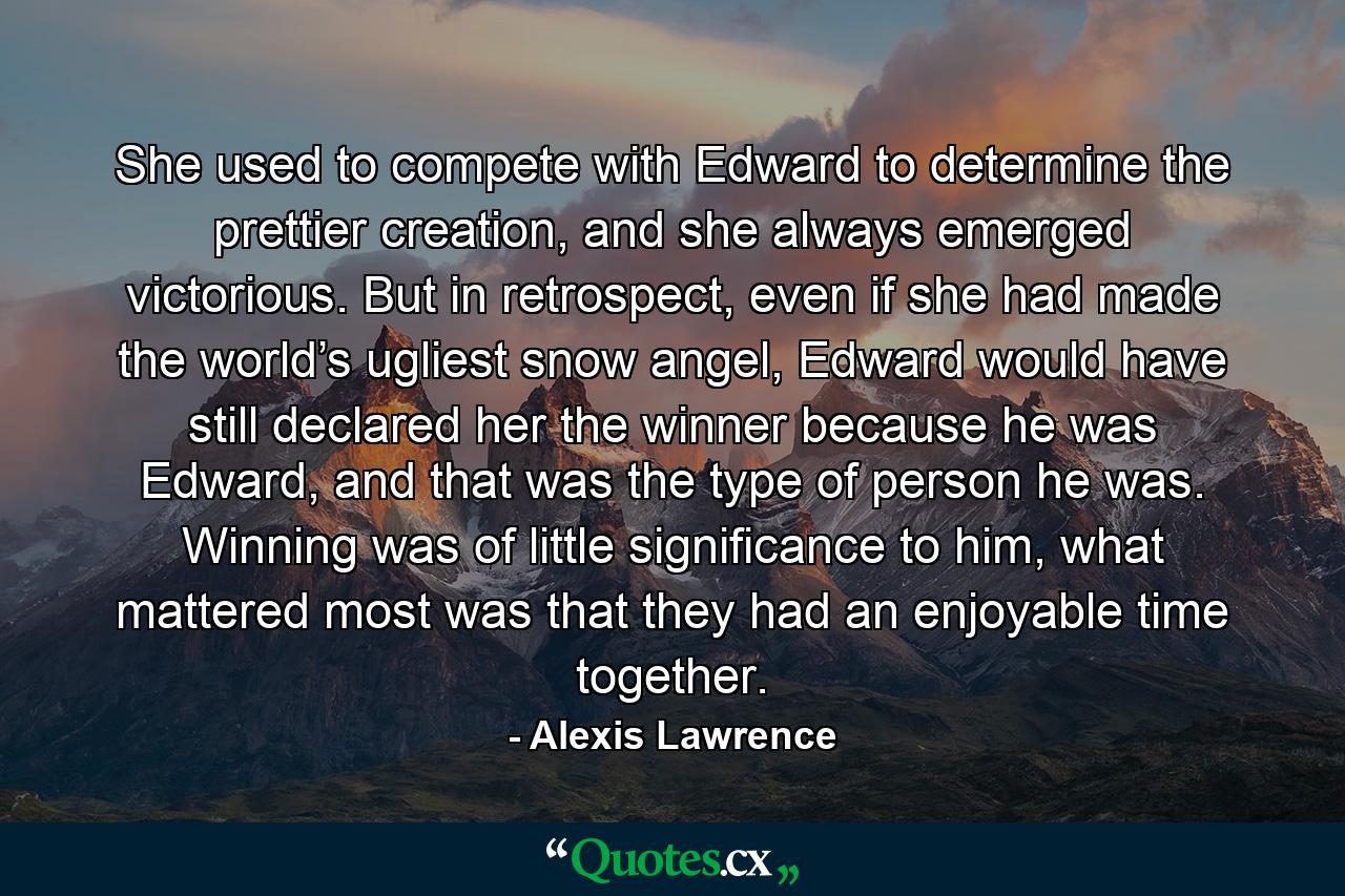 She used to compete with Edward to determine the prettier creation, and she always emerged victorious. But in retrospect, even if she had made the world’s ugliest snow angel, Edward would have still declared her the winner because he was Edward, and that was the type of person he was. Winning was of little significance to him, what mattered most was that they had an enjoyable time together. - Quote by Alexis Lawrence