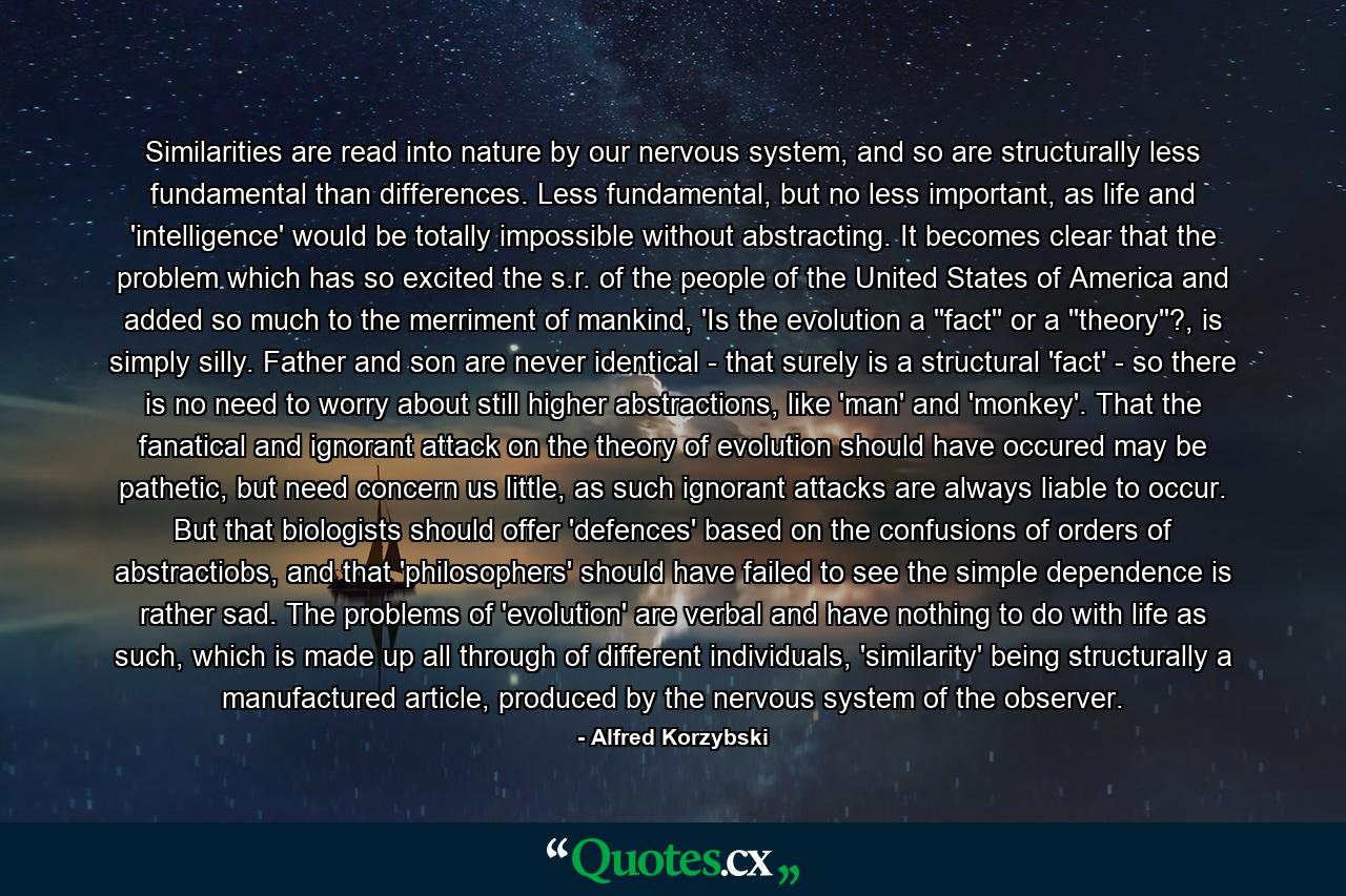 Similarities are read into nature by our nervous system, and so are structurally less fundamental than differences. Less fundamental, but no less important, as life and 'intelligence' would be totally impossible without abstracting. It becomes clear that the problem which has so excited the s.r. of the people of the United States of America and added so much to the merriment of mankind, 'Is the evolution a ''fact'' or a ''theory''?, is simply silly. Father and son are never identical - that surely is a structural 'fact' - so there is no need to worry about still higher abstractions, like 'man' and 'monkey'. That the fanatical and ignorant attack on the theory of evolution should have occured may be pathetic, but need concern us little, as such ignorant attacks are always liable to occur. But that biologists should offer 'defences' based on the confusions of orders of abstractiobs, and that 'philosophers' should have failed to see the simple dependence is rather sad. The problems of 'evolution' are verbal and have nothing to do with life as such, which is made up all through of different individuals, 'similarity' being structurally a manufactured article, produced by the nervous system of the observer. - Quote by Alfred Korzybski