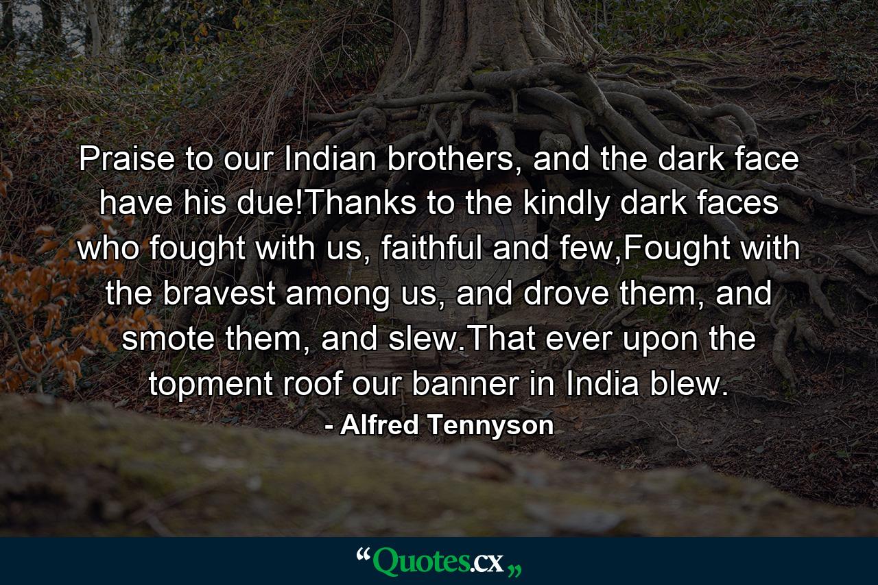 Praise to our Indian brothers, and the dark face have his due!Thanks to the kindly dark faces who fought with us, faithful and few,Fought with the bravest among us, and drove them, and smote them, and slew.That ever upon the topment roof our banner in India blew. - Quote by Alfred Tennyson