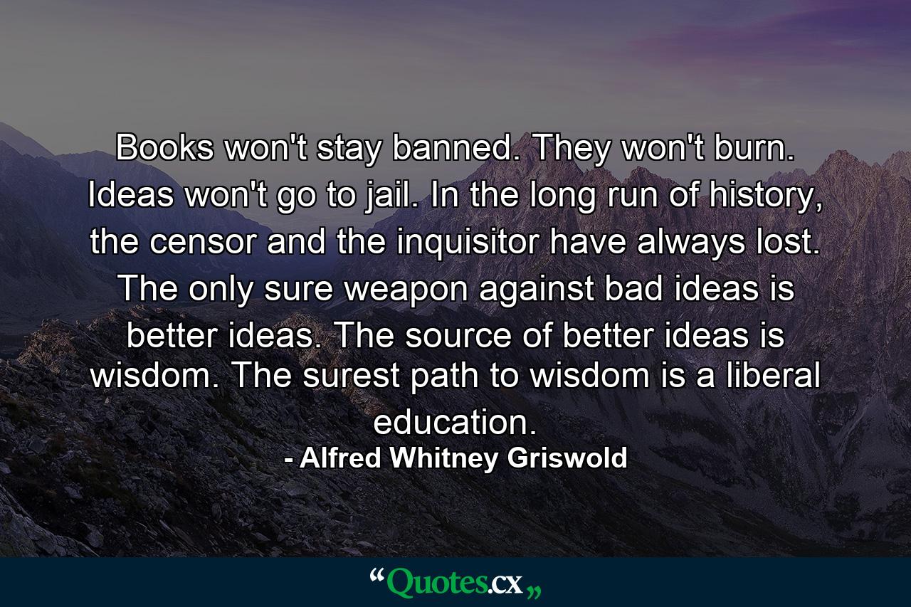 Books won't stay banned. They won't burn. Ideas won't go to jail. In the long run of history, the censor and the inquisitor have always lost. The only sure weapon against bad ideas is better ideas. The source of better ideas is wisdom. The surest path to wisdom is a liberal education. - Quote by Alfred Whitney Griswold