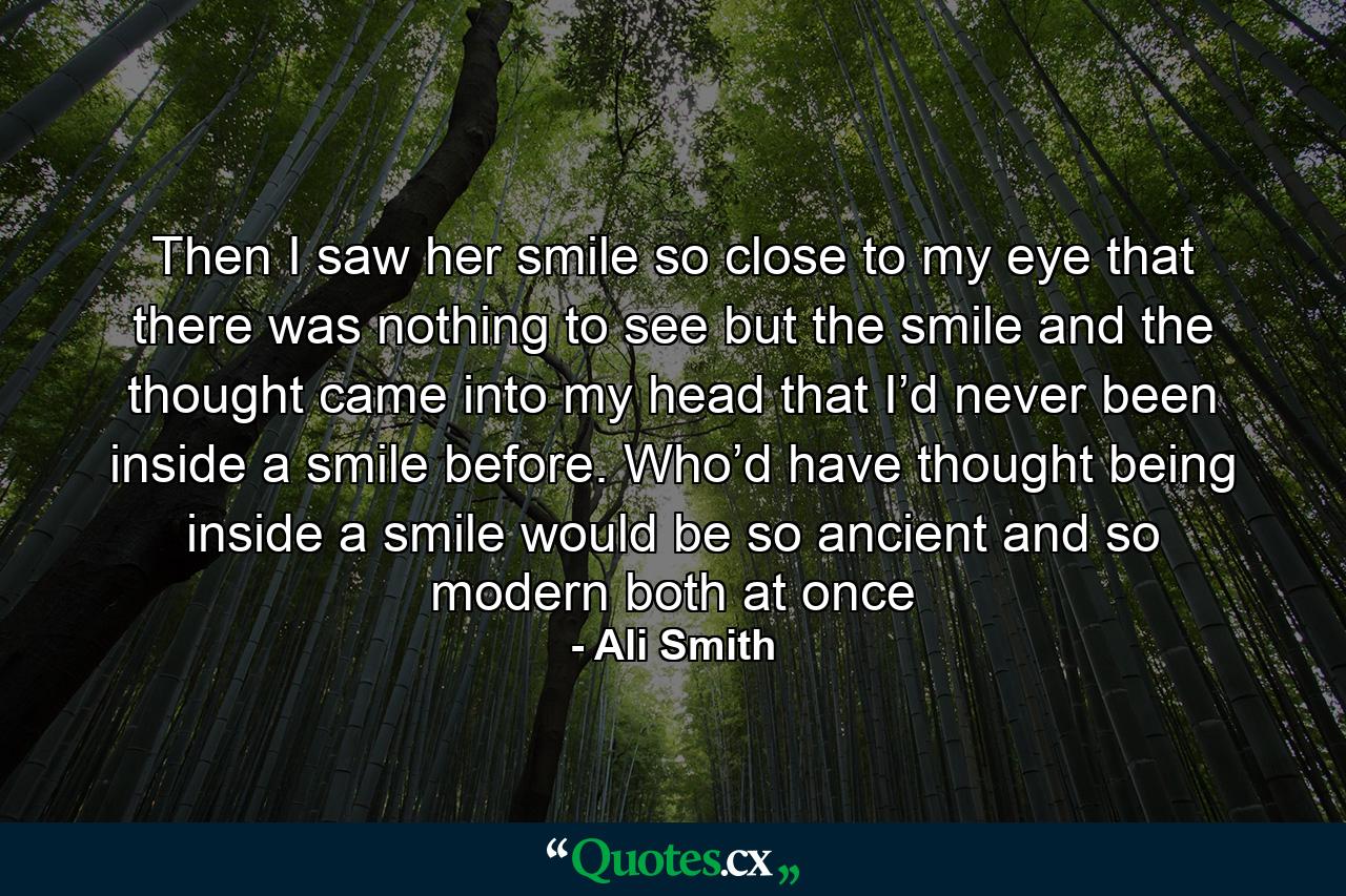 Then I saw her smile so close to my eye that there was nothing to see but the smile and the thought came into my head that I’d never been inside a smile before. Who’d have thought being inside a smile would be so ancient and so modern both at once - Quote by Ali Smith