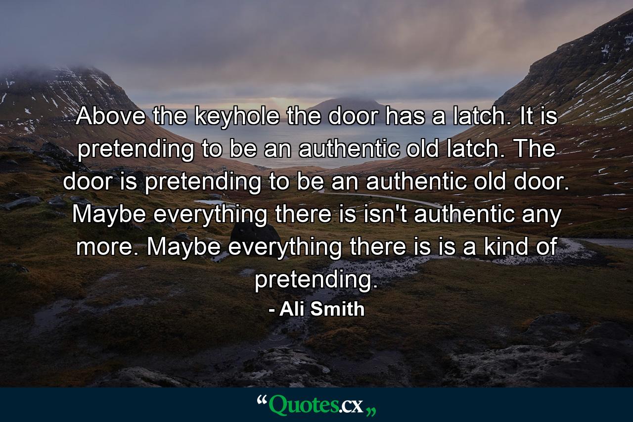 Above the keyhole the door has a latch. It is pretending to be an authentic old latch. The door is pretending to be an authentic old door. Maybe everything there is isn't authentic any more. Maybe everything there is is a kind of pretending. - Quote by Ali Smith