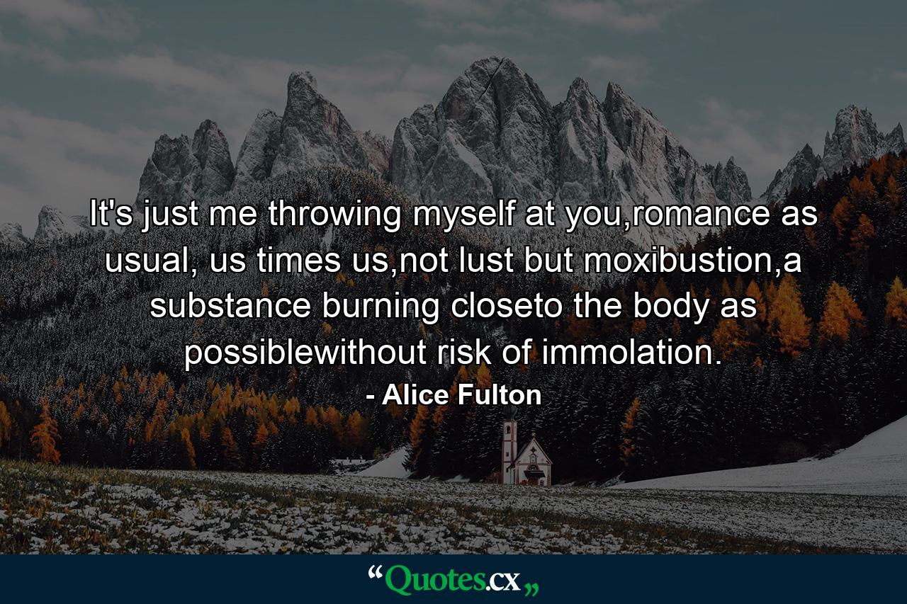 It's just me throwing myself at you,romance as usual, us times us,not lust but moxibustion,a substance burning closeto the body as possiblewithout risk of immolation. - Quote by Alice Fulton