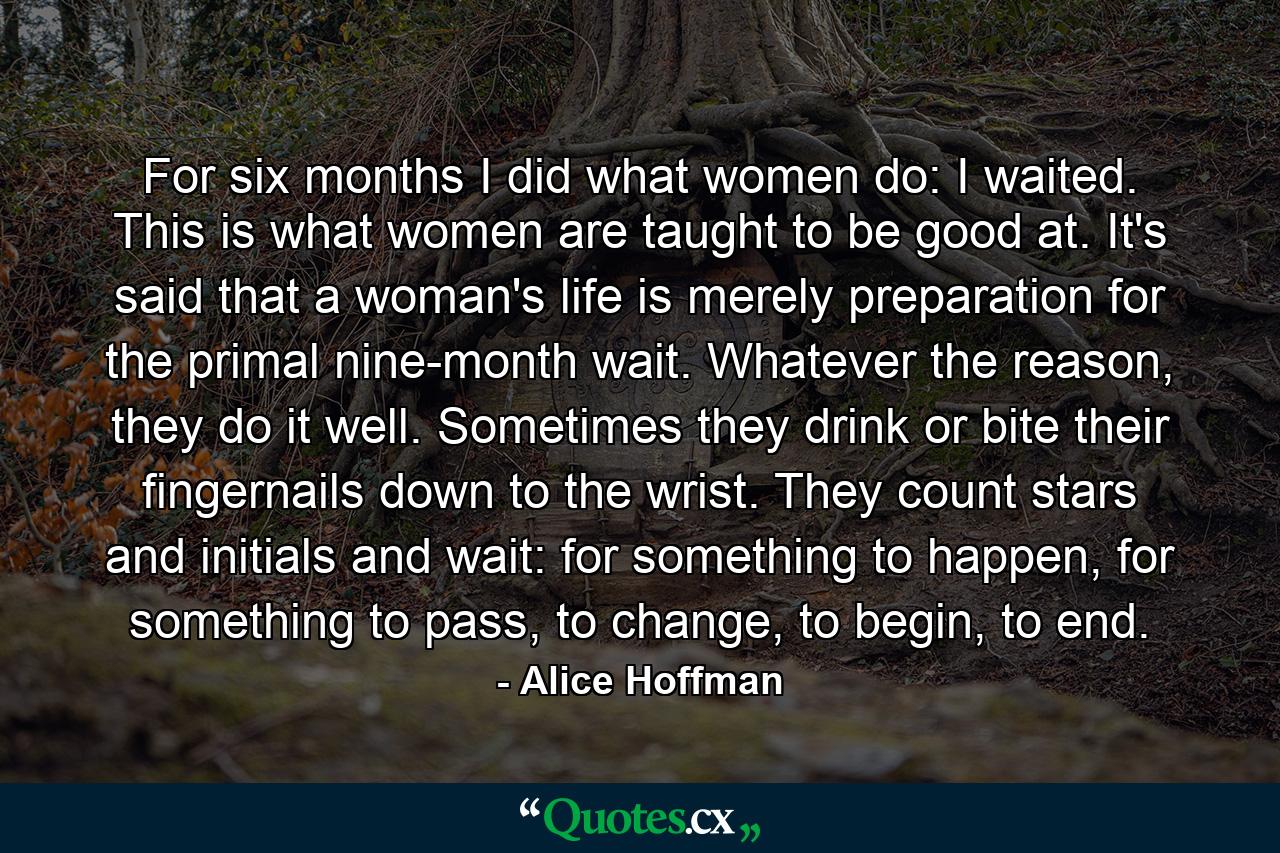 For six months I did what women do: I waited. This is what women are taught to be good at. It's said that a woman's life is merely preparation for the primal nine-month wait. Whatever the reason, they do it well. Sometimes they drink or bite their fingernails down to the wrist. They count stars and initials and wait: for something to happen, for something to pass, to change, to begin, to end. - Quote by Alice Hoffman