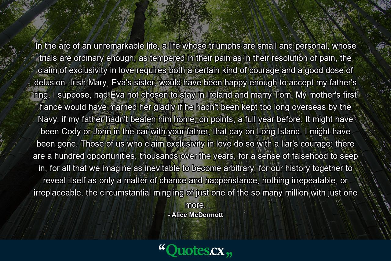 In the arc of an unremarkable life, a life whose triumphs are small and personal, whose trials are ordinary enough, as tempered in their pain as in their resolution of pain, the claim of exclusivity in love requires both a certain kind of courage and a good dose of delusion. Irish Mary, Eva's sister, would have been happy enough to accept my father's ring, I suppose, had Eva not chosen to stay in Ireland and marry Tom. My mother's first fiancé would have married her gladly if he hadn't been kept too long overseas by the Navy, if my father hadn't beaten him home, on points, a full year before. It might have been Cody or John in the car with your father, that day on Long Island. I might have been gone. Those of us who claim exclusivity in love do so with a liar's courage: there are a hundred opportunities, thousands over the years, for a sense of falsehood to seep in, for all that we imagine as inevitable to become arbitrary, for our history together to reveal itself as only a matter of chance and happenstance, nothing irrepeatable, or irreplaceable, the circumstantial mingling of just one of the so many million with just one more. - Quote by Alice McDermott