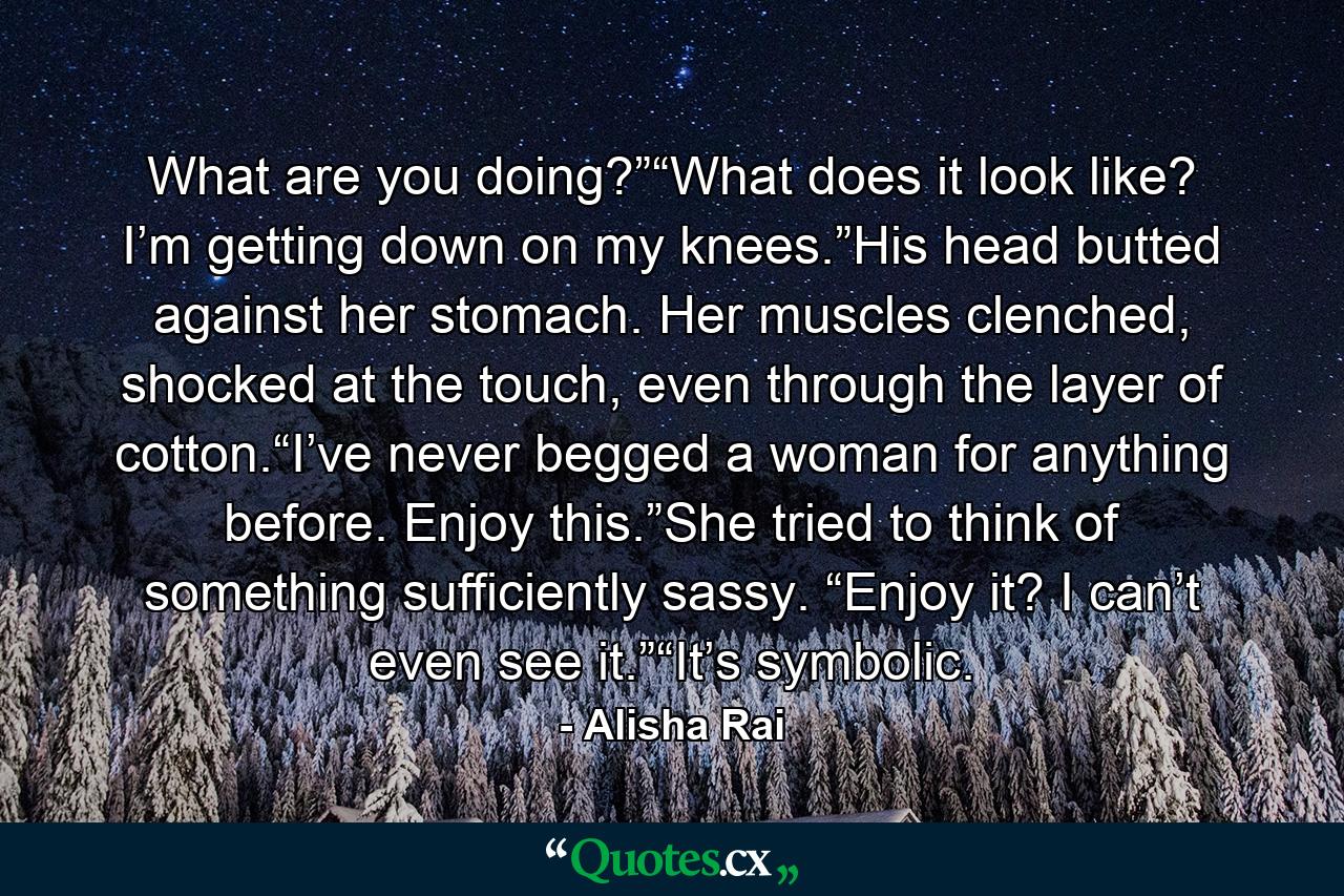 What are you doing?”“What does it look like? I’m getting down on my knees.”His head butted against her stomach. Her muscles clenched, shocked at the touch, even through the layer of cotton.“I’ve never begged a woman for anything before. Enjoy this.”She tried to think of something sufficiently sassy. “Enjoy it? I can’t even see it.”“It’s symbolic. - Quote by Alisha Rai