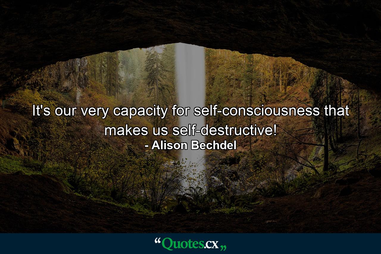 It's our very capacity for self-consciousness that makes us self-destructive! - Quote by Alison Bechdel