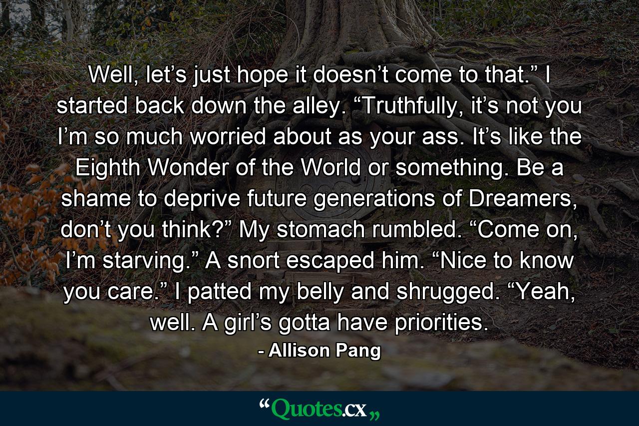 Well, let’s just hope it doesn’t come to that.” I started back down the alley. “Truthfully, it’s not you I’m so much worried about as your ass. It’s like the Eighth Wonder of the World or something. Be a shame to deprive future generations of Dreamers, don’t you think?” My stomach rumbled. “Come on, I’m starving.” A snort escaped him. “Nice to know you care.” I patted my belly and shrugged. “Yeah, well. A girl’s gotta have priorities. - Quote by Allison Pang