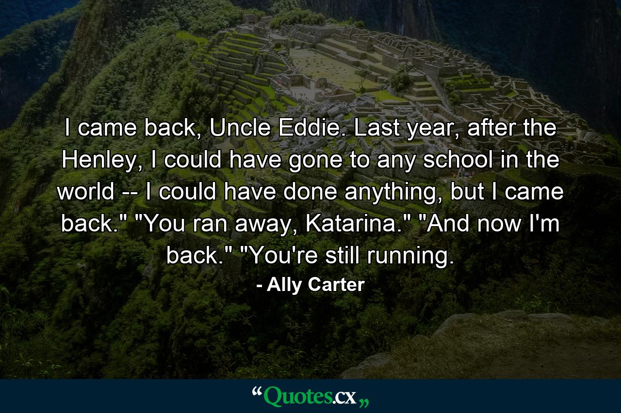 I came back, Uncle Eddie. Last year, after the Henley, I could have gone to any school in the world -- I could have done anything, but I came back.