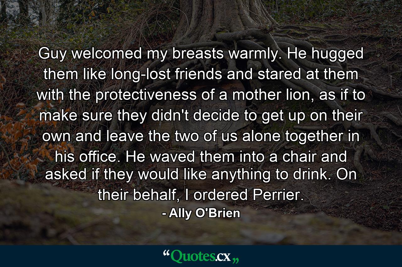 Guy welcomed my breasts warmly. He hugged them like long-lost friends and stared at them with the protectiveness of a mother lion, as if to make sure they didn't decide to get up on their own and leave the two of us alone together in his office. He waved them into a chair and asked if they would like anything to drink. On their behalf, I ordered Perrier. - Quote by Ally O'Brien