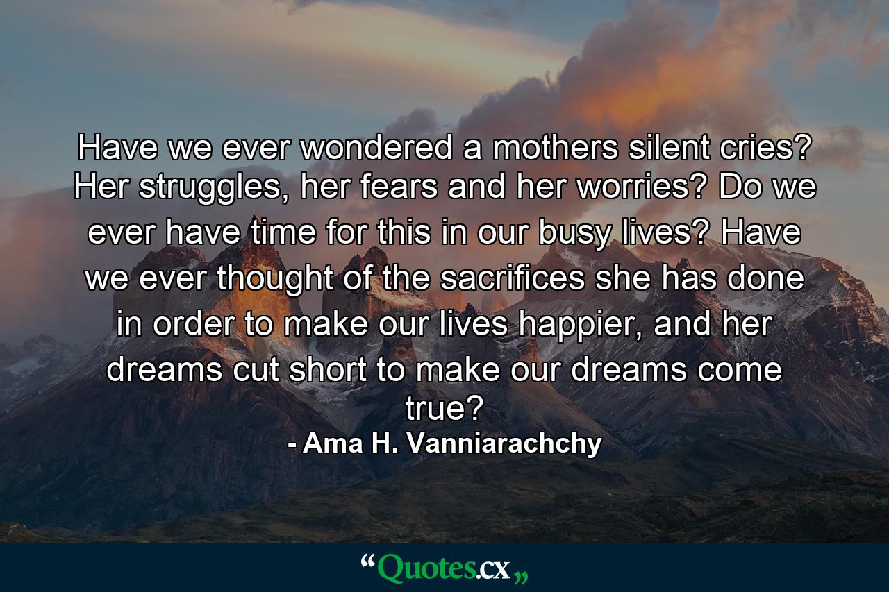 Have we ever wondered a mothers silent cries? Her struggles, her fears and her worries? Do we ever have time for this in our busy lives? Have we ever thought of the sacrifices she has done in order to make our lives happier, and her dreams cut short to make our dreams come true? - Quote by Ama H. Vanniarachchy