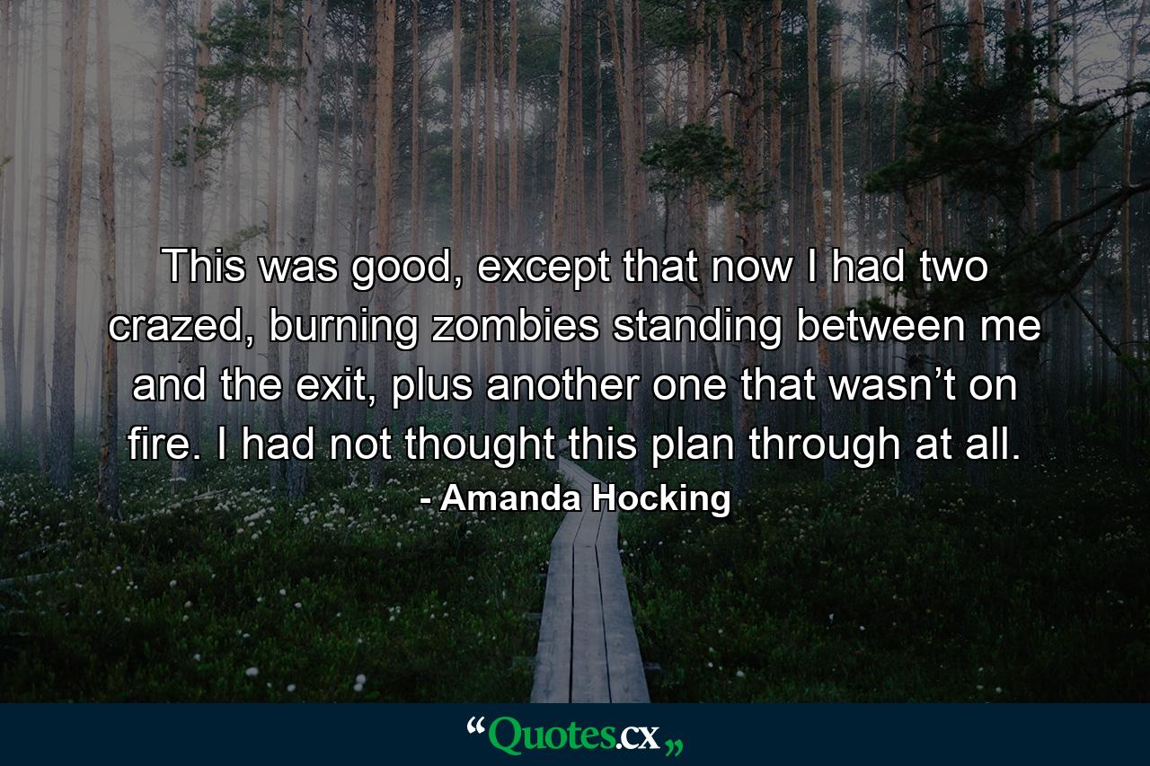 This was good, except that now I had two crazed, burning zombies standing between me and the exit, plus another one that wasn’t on fire. I had not thought this plan through at all. - Quote by Amanda Hocking