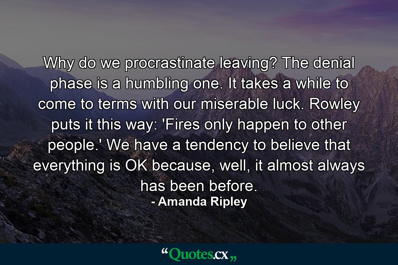 Why do we procrastinate leaving? The denial phase is a humbling one. It takes a while to come to terms with our miserable luck. Rowley puts it this way: 'Fires only happen to other people.' We have a tendency to believe that everything is OK because, well, it almost always has been before. - Quote by Amanda Ripley