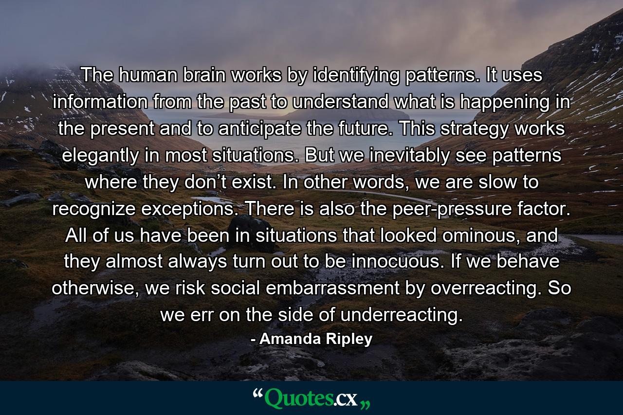 The human brain works by identifying patterns. It uses information from the past to understand what is happening in the present and to anticipate the future. This strategy works elegantly in most situations. But we inevitably see patterns where they don’t exist. In other words, we are slow to recognize exceptions. There is also the peer-pressure factor. All of us have been in situations that looked ominous, and they almost always turn out to be innocuous. If we behave otherwise, we risk social embarrassment by overreacting. So we err on the side of underreacting. - Quote by Amanda Ripley